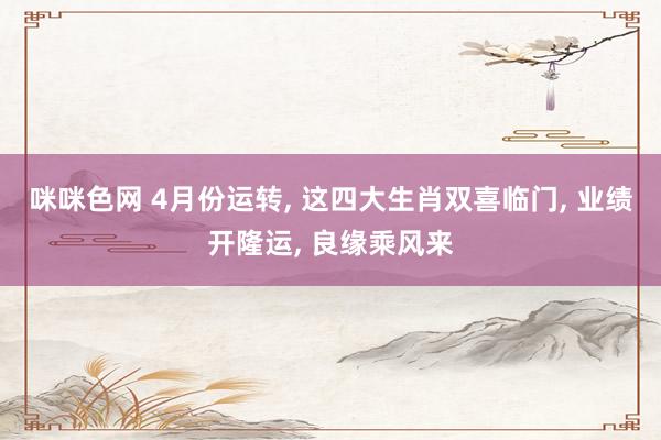 咪咪色网 4月份运转， 这四大生肖双喜临门， 业绩开隆运， 良缘乘风来
