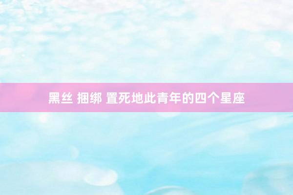 黑丝 捆绑 置死地此青年的四个星座