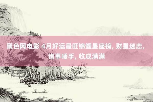 聚色网电影 4月好运最旺锦鲤星座榜， 财星迷恋， 诸事唾手， 收成满满