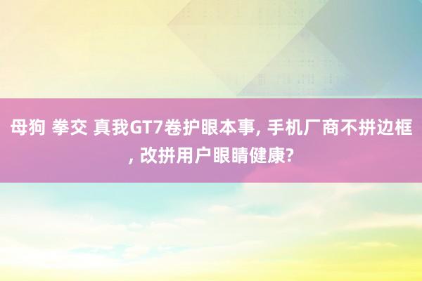 母狗 拳交 真我GT7卷护眼本事， 手机厂商不拼边框， 改拼用户眼睛健康?