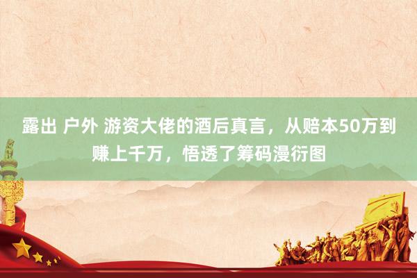 露出 户外 游资大佬的酒后真言，从赔本50万到赚上千万，悟透了筹码漫衍图
