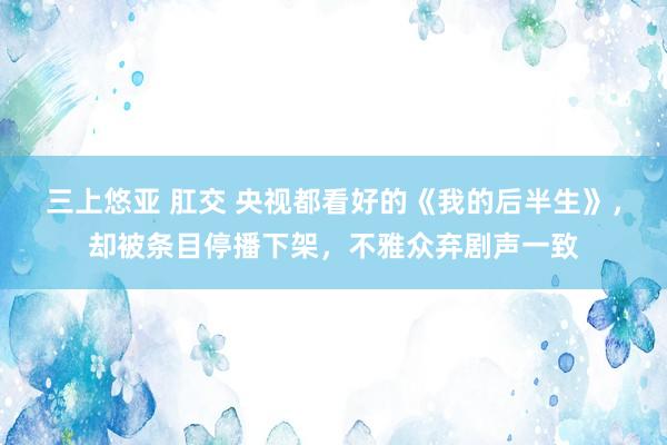三上悠亚 肛交 央视都看好的《我的后半生》，却被条目停播下架，不雅众弃剧声一致
