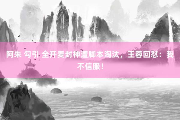 阿朱 勾引 全开麦封神遭脚本淘汰，王蓉回怼：我不信服！