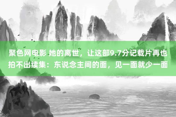 聚色网电影 她的离世，让这部9.7分记载片再也拍不出续集：东说念主间的面，见一面就少一面