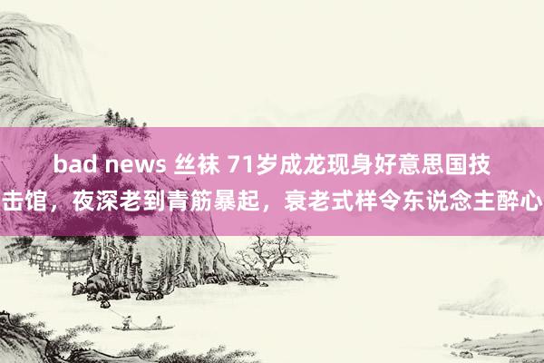 bad news 丝袜 71岁成龙现身好意思国技击馆，夜深老到青筋暴起，衰老式样令东说念主醉心