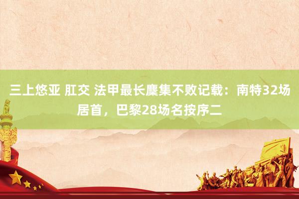 三上悠亚 肛交 法甲最长麇集不败记载：南特32场居首，巴黎28场名按序二
