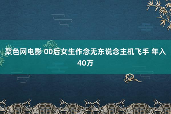 聚色网电影 00后女生作念无东说念主机飞手 年入40万