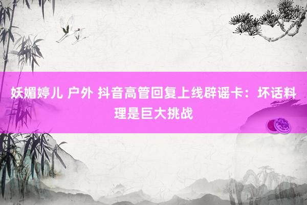 妖媚婷儿 户外 抖音高管回复上线辟谣卡：坏话料理是巨大挑战
