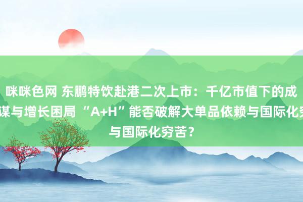 咪咪色网 东鹏特饮赴港二次上市：千亿市值下的成本阳谋与增长困局 “A+H”能否破解大单品依赖与国际化穷苦？