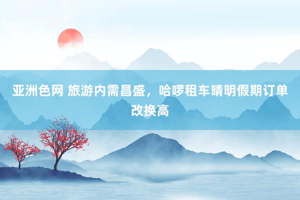 亚洲色网 旅游内需昌盛，哈啰租车晴明假期订单改换高