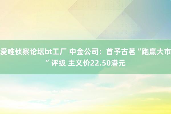 爱唯侦察论坛bt工厂 中金公司：首予古茗“跑赢大市”评级 主义价22.50港元