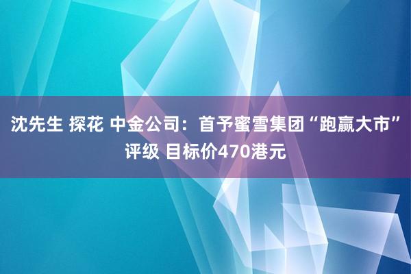 沈先生 探花 中金公司：首予蜜雪集团“跑赢大市”评级 目标价470港元