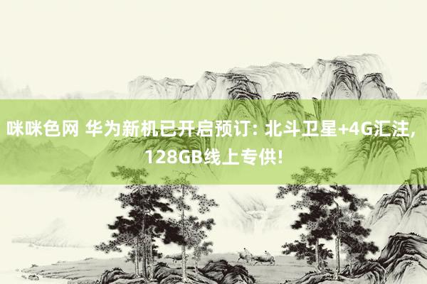 咪咪色网 华为新机已开启预订: 北斗卫星+4G汇注， 128GB线上专供!