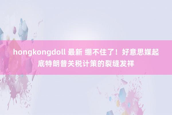 hongkongdoll 最新 绷不住了！好意思媒起底特朗普关税计策的裂缝发祥