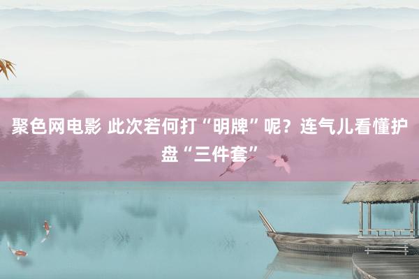 聚色网电影 此次若何打“明牌”呢？连气儿看懂护盘“三件套”