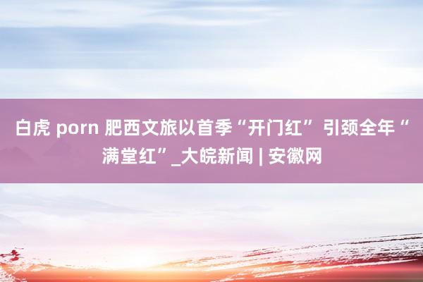 白虎 porn 肥西文旅以首季“开门红” 引颈全年“满堂红”_大皖新闻 | 安徽网
