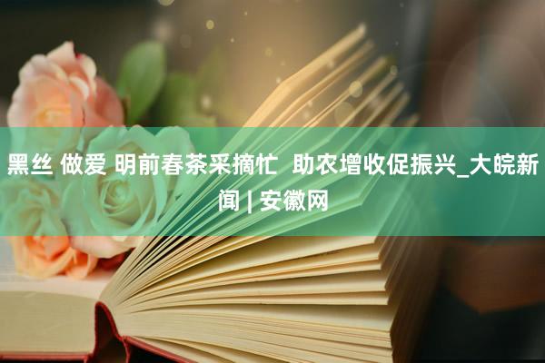 黑丝 做爱 明前春茶采摘忙  助农增收促振兴_大皖新闻 | 安徽网