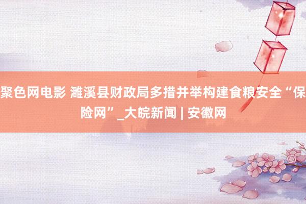 聚色网电影 濉溪县财政局多措并举构建食粮安全“保险网”_大皖新闻 | 安徽网