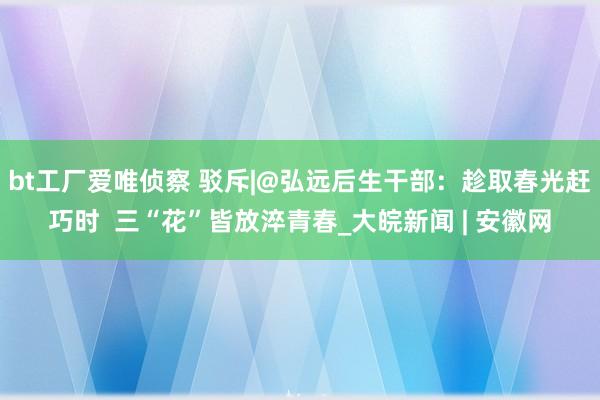 bt工厂爱唯侦察 驳斥|@弘远后生干部：趁取春光赶巧时  三“花”皆放淬青春_大皖新闻 | 安徽网
