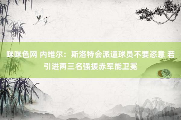 咪咪色网 内维尔：斯洛特会派遣球员不要恣意 若引进两三名强援赤军能卫冕