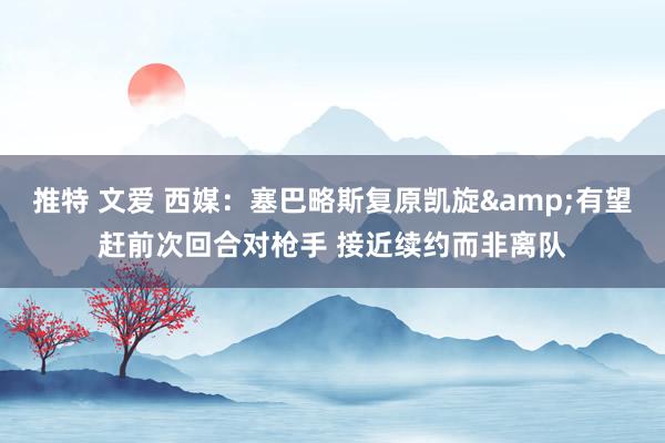推特 文爱 西媒：塞巴略斯复原凯旋&有望赶前次回合对枪手 接近续约而非离队