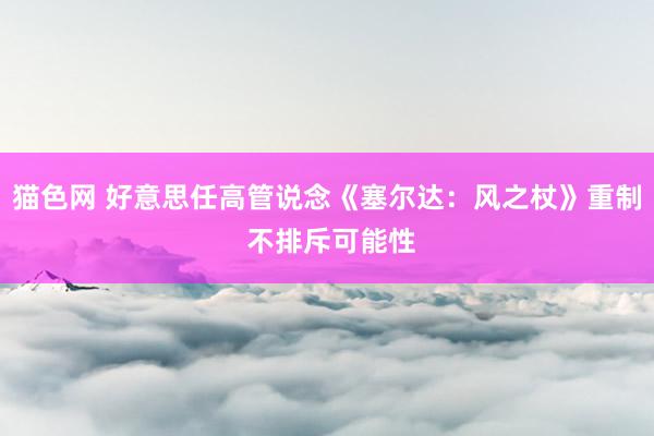 猫色网 好意思任高管说念《塞尔达：风之杖》重制 不排斥可能性