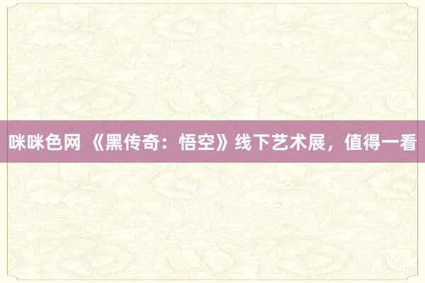 咪咪色网 《黑传奇：悟空》线下艺术展，值得一看