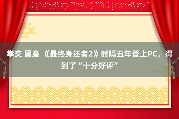 拳交 國產 《最终身还者2》时隔五年登上PC，得到了“十分好评”