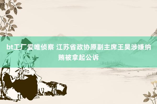 bt工厂爱唯侦察 江苏省政协原副主席王昊涉嫌纳贿被拿起公诉