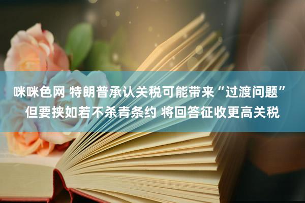 咪咪色网 特朗普承认关税可能带来“过渡问题” 但要挟如若不杀青条约 将回答征收更高关税