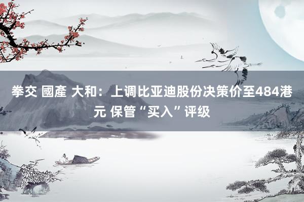 拳交 國產 大和：上调比亚迪股份决策价至484港元 保管“买入”评级
