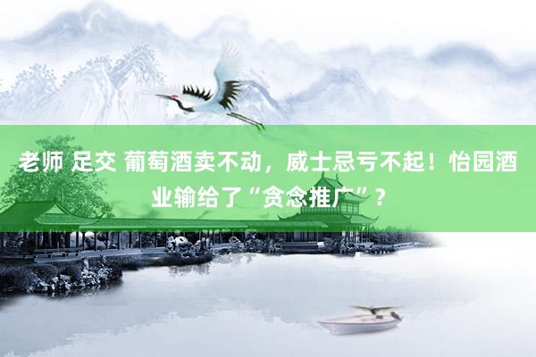 老师 足交 葡萄酒卖不动，威士忌亏不起！怡园酒业输给了“贪念推广”？