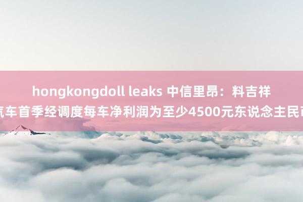 hongkongdoll leaks 中信里昂：料吉祥汽车首季经调度每车净利润为至少4500元东说念主民币