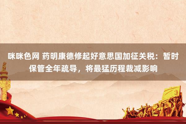 咪咪色网 药明康德修起好意思国加征关税：暂时保管全年疏导，将最猛历程裁减影响