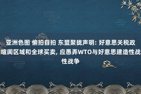 亚洲色图 偷拍自拍 东盟聚拢声明: 好意思关税政策喧阗区域和全球买卖， 应愚弄WTO与好意思建造性战争