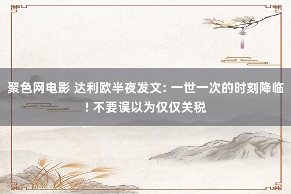 聚色网电影 达利欧半夜发文: 一世一次的时刻降临! 不要误以为仅仅关税
