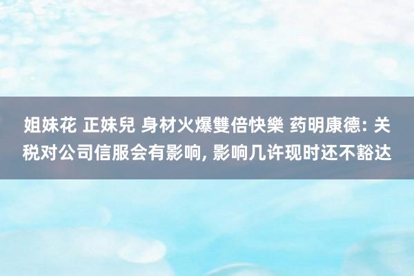 姐妹花 正妹兒 身材火爆雙倍快樂 药明康德: 关税对公司信服会有影响， 影响几许现时还不豁达