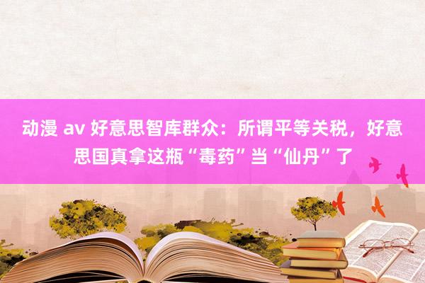 动漫 av 好意思智库群众：所谓平等关税，好意思国真拿这瓶“毒药”当“仙丹”了