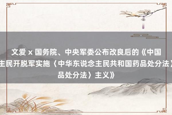 文爱 x 国务院、中央军委公布改良后的《中国东说念主民开脱军实施〈中华东说念主民共和国药品处分法〉主义》
