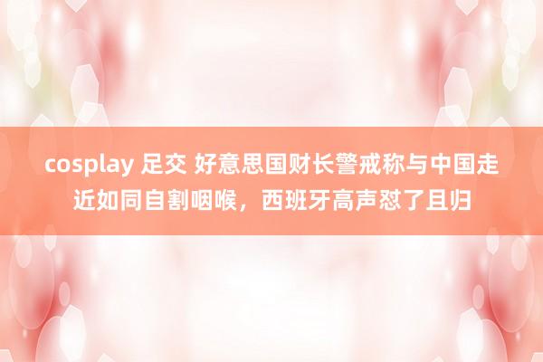 cosplay 足交 好意思国财长警戒称与中国走近如同自割咽喉，西班牙高声怼了且归