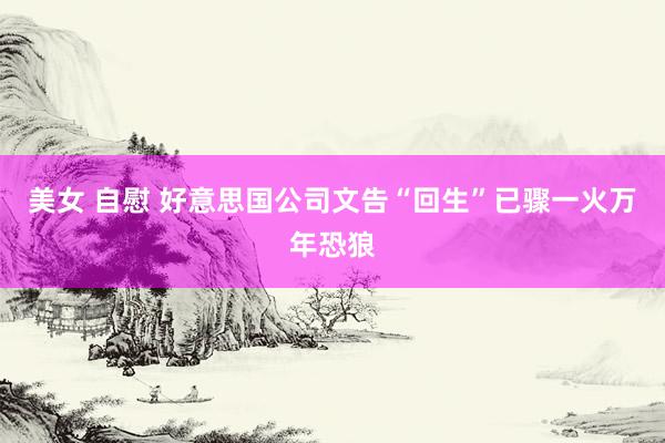 美女 自慰 好意思国公司文告“回生”已骤一火万年恐狼
