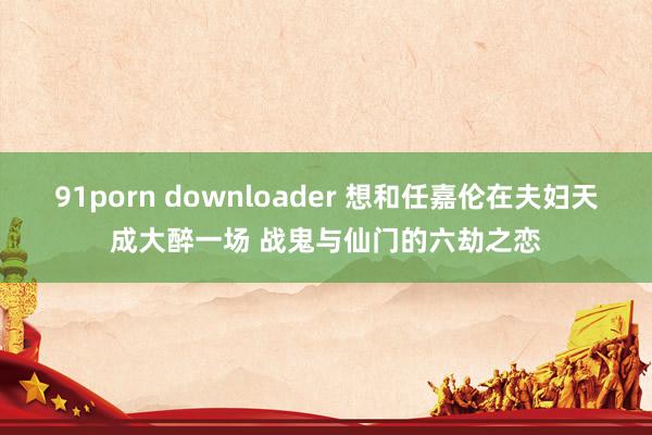 91porn downloader 想和任嘉伦在夫妇天成大醉一场 战鬼与仙门的六劫之恋