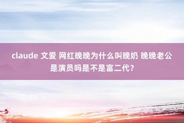claude 文爱 网红晚晚为什么叫晚奶 晚晚老公是演员吗是不是富二代？