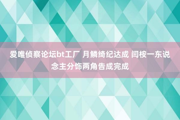爱唯侦察论坛bt工厂 月鳞绮纪达成 闫桉一东说念主分饰两角告成完成