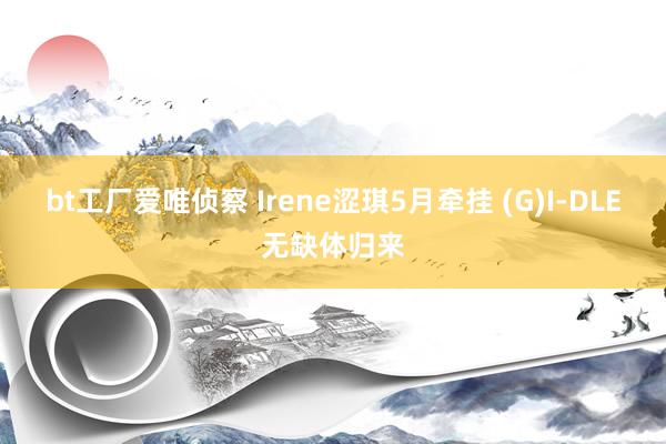 bt工厂爱唯侦察 Irene涩琪5月牵挂 (G)I-DLE无缺体归来