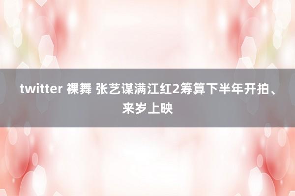 twitter 裸舞 张艺谋满江红2筹算下半年开拍、来岁上映