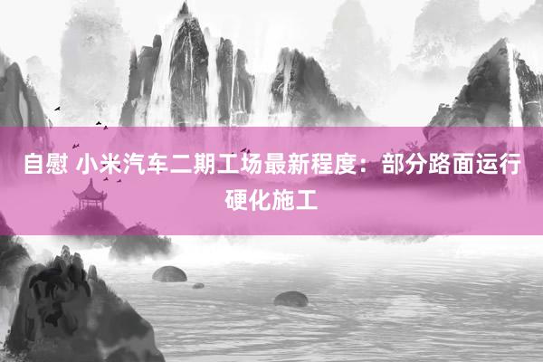 自慰 小米汽车二期工场最新程度：部分路面运行硬化施工