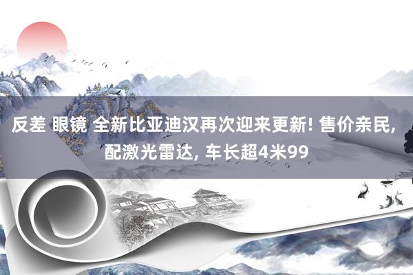 反差 眼镜 全新比亚迪汉再次迎来更新! 售价亲民， 配激光雷达， 车长超4米99