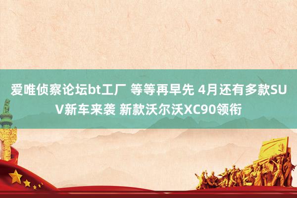 爱唯侦察论坛bt工厂 等等再早先 4月还有多款SUV新车来袭 新款沃尔沃XC90领衔