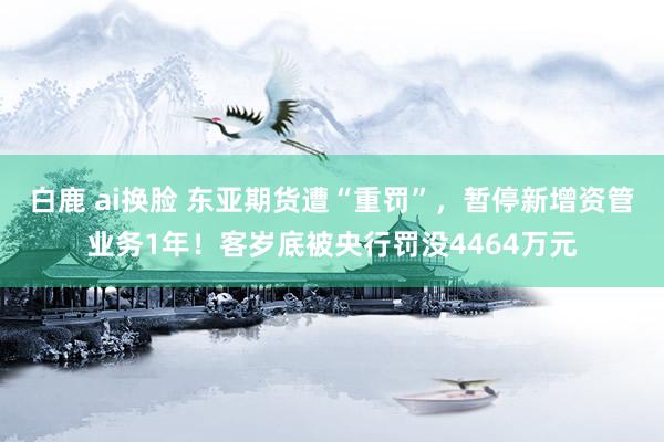 白鹿 ai换脸 东亚期货遭“重罚”，暂停新增资管业务1年！客岁底被央行罚没4464万元
